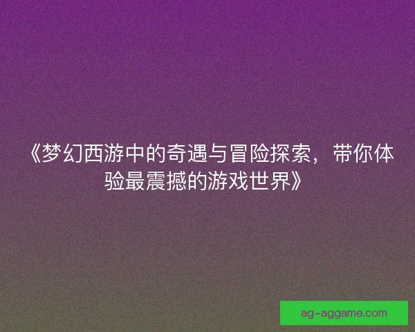 《梦幻西游中的奇遇与冒险探索，带你体验最震撼的游戏世界》