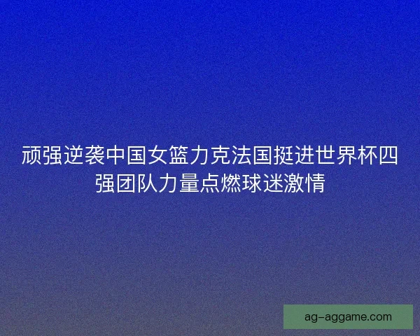 顽强逆袭中国女篮力克法国挺进世界杯四强团队力量点燃球迷激情