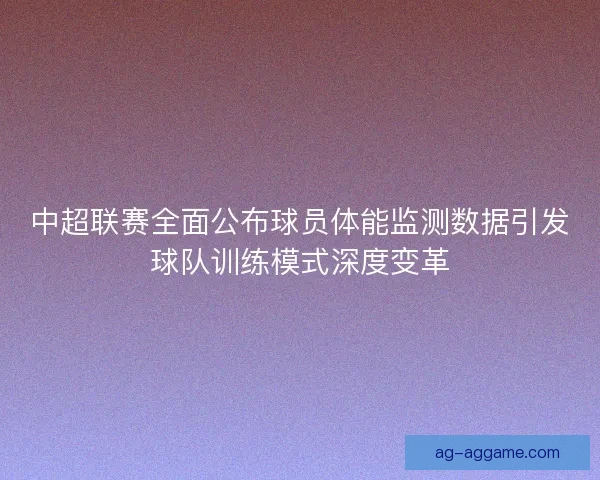 中超联赛全面公布球员体能监测数据引发球队训练模式深度变革