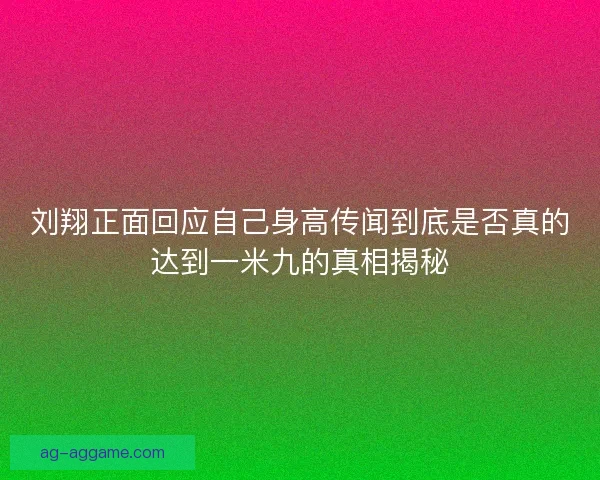 刘翔正面回应自己身高传闻到底是否真的达到一米九的真相揭秘