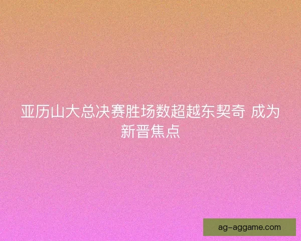 亚历山大总决赛胜场数超越东契奇 成为新晋焦点